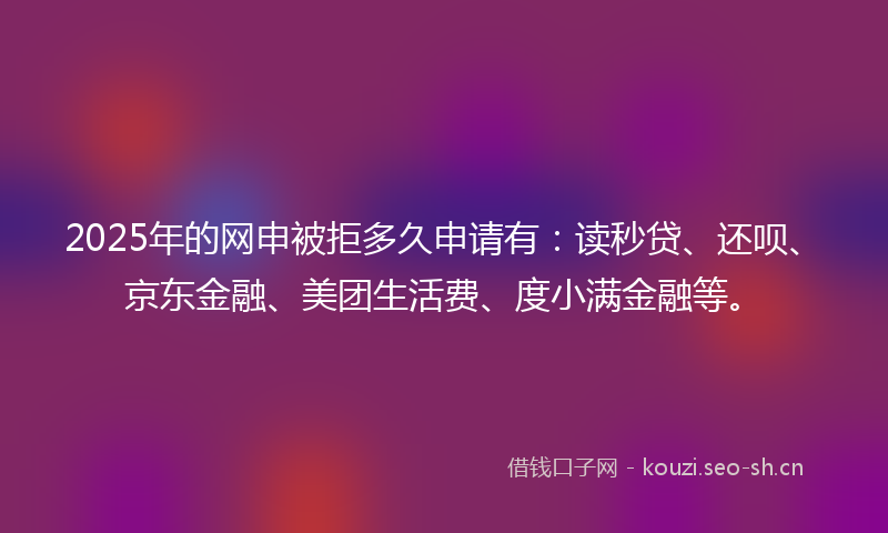 2025年的网申被拒多久申请有：读秒贷、还呗、京东金融、美团生活费、度小满金融等。