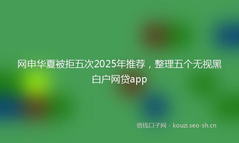 网申华夏被拒五次2025年推荐，整理五个无视黑白户网贷app