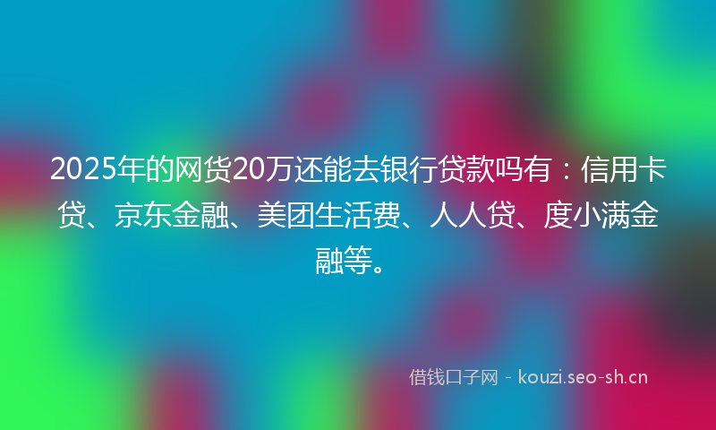 2025年的网货20万还能去银行贷款吗有：信用卡贷、京东金融、美团生活费、人人贷、度小满金融等。