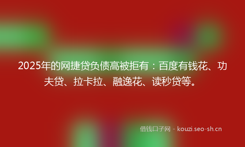 2025年的网捷贷负债高被拒有：百度有钱花、功夫贷、拉卡拉、融逸花、读秒贷等。