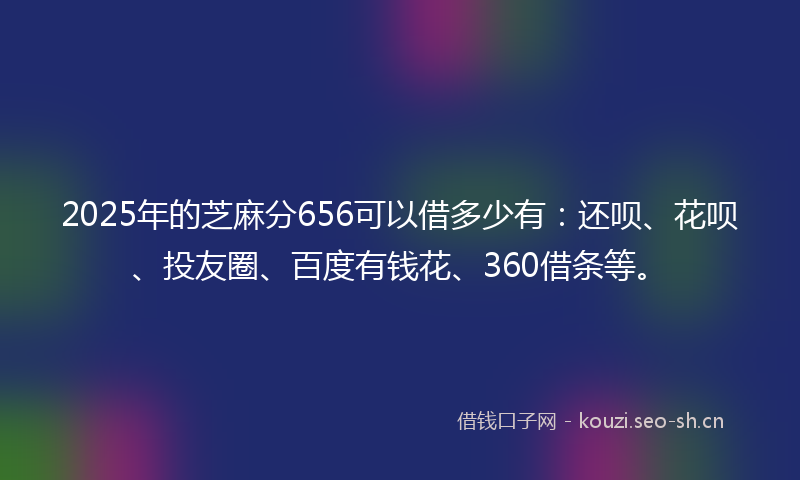 2025年的芝麻分656可以借多少有：还呗、花呗、投友圈、百度有钱花、360借条等。