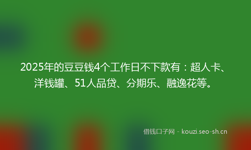 2025年的豆豆钱4个工作日不下款有：超人卡、洋钱罐、51人品贷、分期乐、融逸花等。