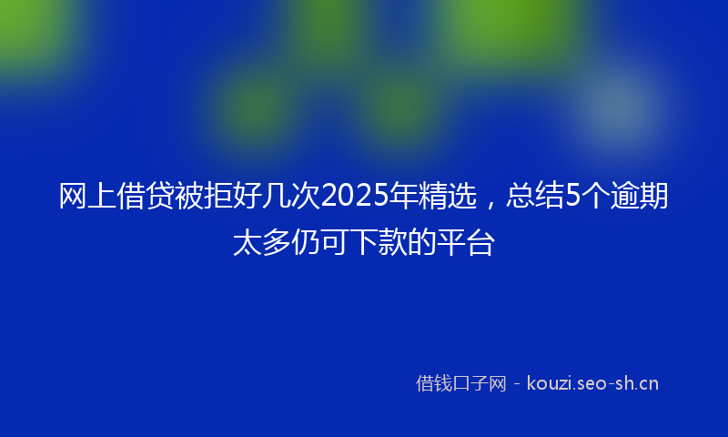 网上借贷被拒好几次2025年精选，总结5个逾期太多仍可下款的平台