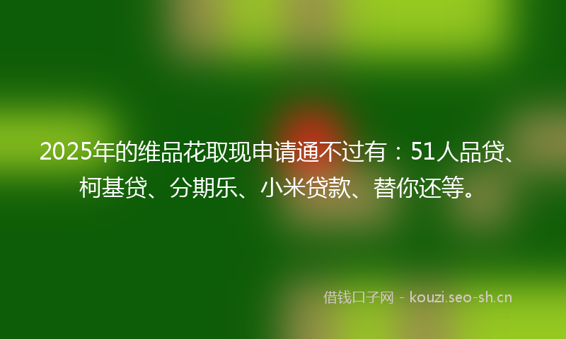 2025年的维品花取现申请通不过有：51人品贷、柯基贷、分期乐、小米贷款、替你还等。