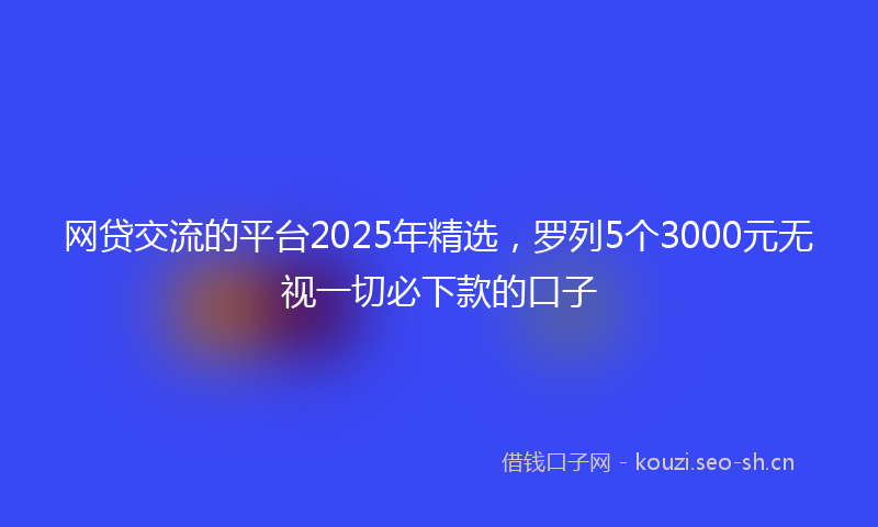 网贷交流的平台2025年精选，罗列5个3000元无视一切必下款的口子