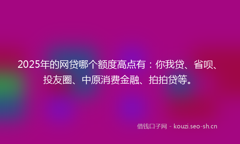 2025年的网贷哪个额度高点有：你我贷、省呗、投友圈、中原消费金融、拍拍贷等。