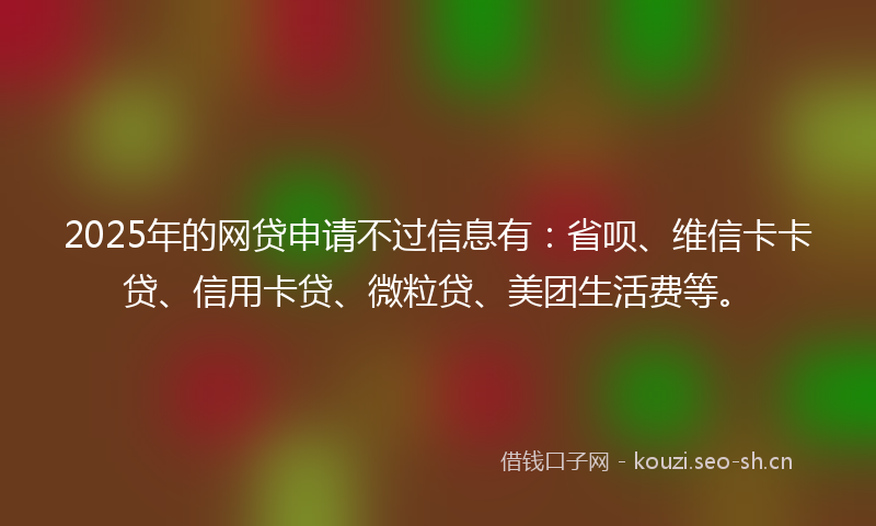 2025年的网贷申请不过信息有：省呗、维信卡卡贷、信用卡贷、微粒贷、美团生活费等。