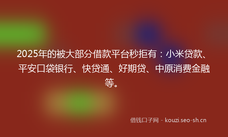 2025年的被大部分借款平台秒拒有：小米贷款、平安口袋银行、快贷通、好期贷、中原消费金融等。