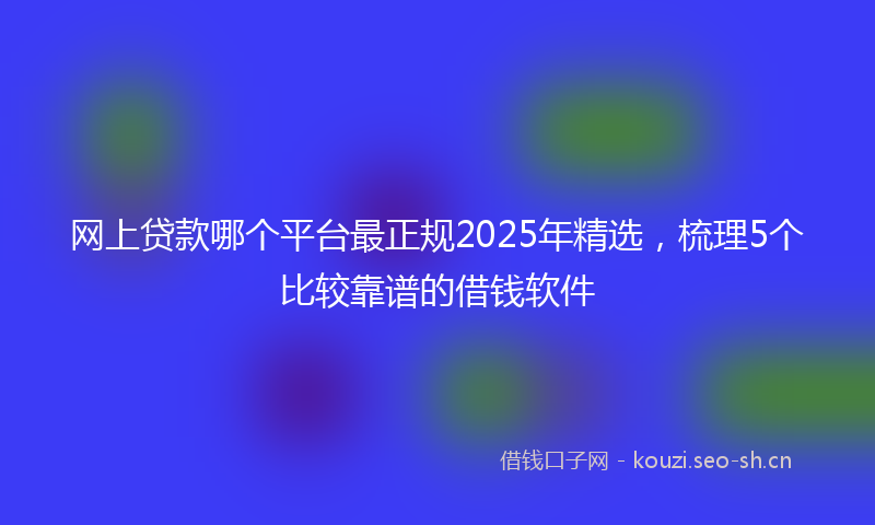 网上贷款哪个平台最正规2025年精选，梳理5个比较靠谱的借钱软件