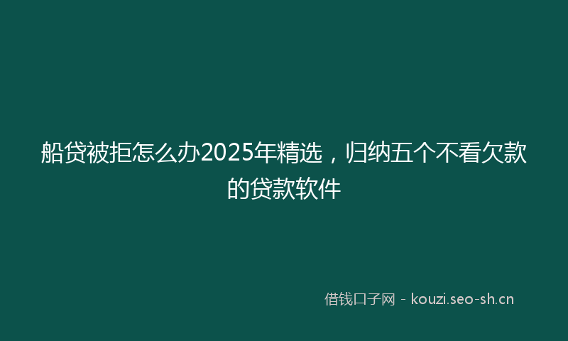 船贷被拒怎么办2025年精选，归纳五个不看欠款的贷款软件