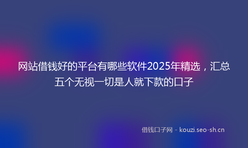 网站借钱好的平台有哪些软件2025年精选，汇总五个无视一切是人就下款的口子