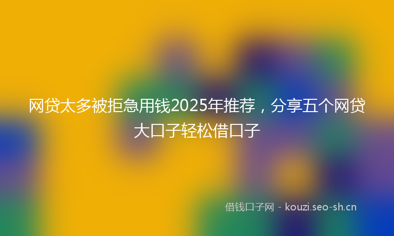 网贷太多被拒急用钱2025年推荐，分享五个网贷大口子轻松借口子