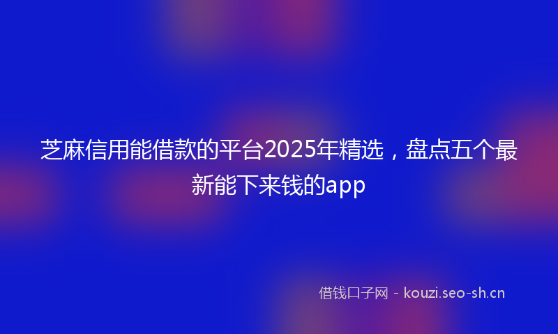 芝麻信用能借款的平台2025年精选，盘点五个最新能下来钱的app