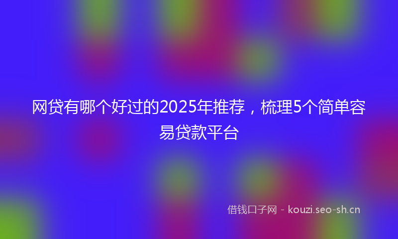 网贷有哪个好过的2025年推荐，梳理5个简单容易贷款平台