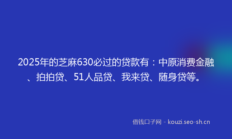 2025年的芝麻630必过的贷款有：中原消费金融、拍拍贷、51人品贷、我来贷、随身贷等。