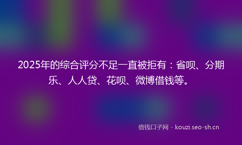 2025年的综合评分不足一直被拒有：省呗、分期乐、人人贷、花呗、微博借钱等。