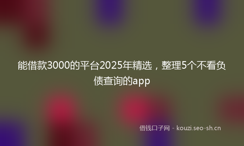 能借款3000的平台2025年精选，整理5个不看负债查询的app