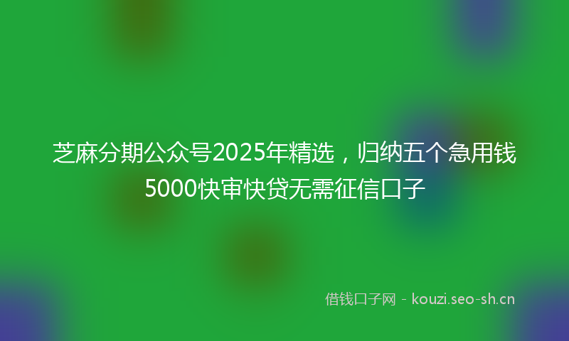 芝麻分期公众号2025年精选，归纳五个急用钱5000快审快贷无需征信口子