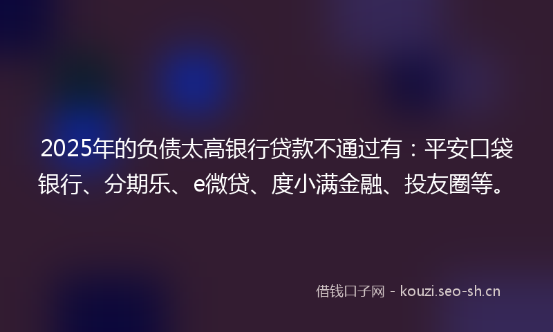 2025年的负债太高银行贷款不通过有：平安口袋银行、分期乐、e微贷、度小满金融、投友圈等。