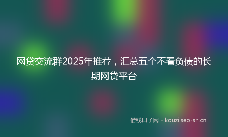 网贷交流群2025年推荐，汇总五个不看负债的长期网贷平台