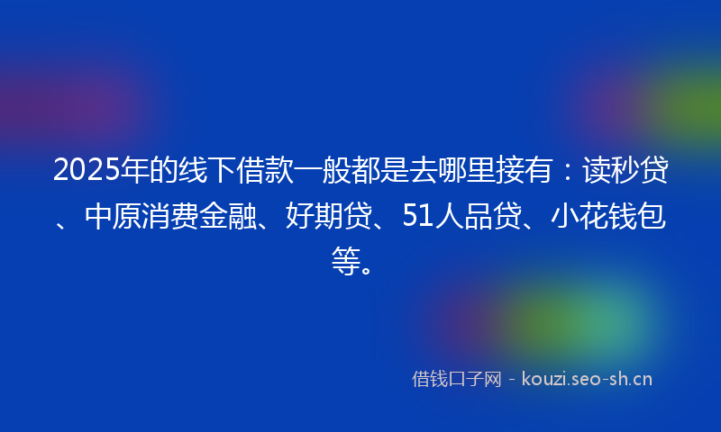 2025年的线下借款一般都是去哪里接有：读秒贷、中原消费金融、好期贷、51人品贷、小花钱包等。
