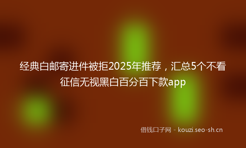经典白邮寄进件被拒2025年推荐，汇总5个不看征信无视黑白百分百下款app