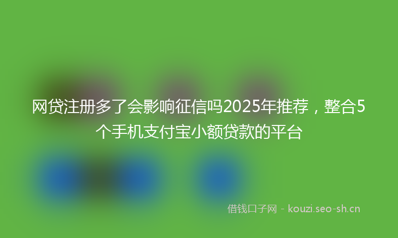 网贷注册多了会影响征信吗2025年推荐，整合5个手机支付宝小额贷款的平台
