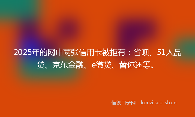 2025年的网申两张信用卡被拒有：省呗、51人品贷、京东金融、e微贷、替你还等。