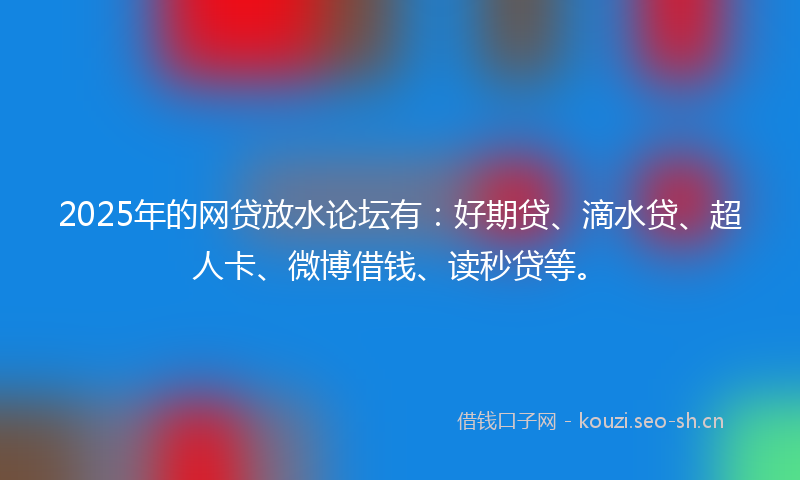 2025年的网贷放水论坛有：好期贷、滴水贷、超人卡、微博借钱、读秒贷等。