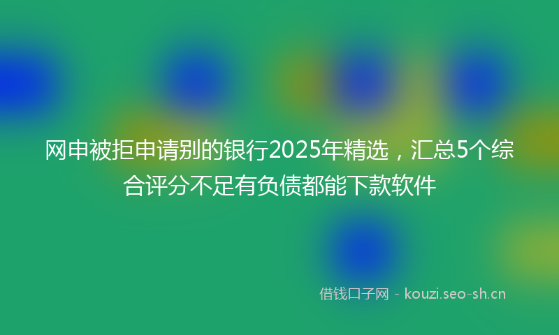 网申被拒申请别的银行2025年精选，汇总5个综合评分不足有负债都能下款软件