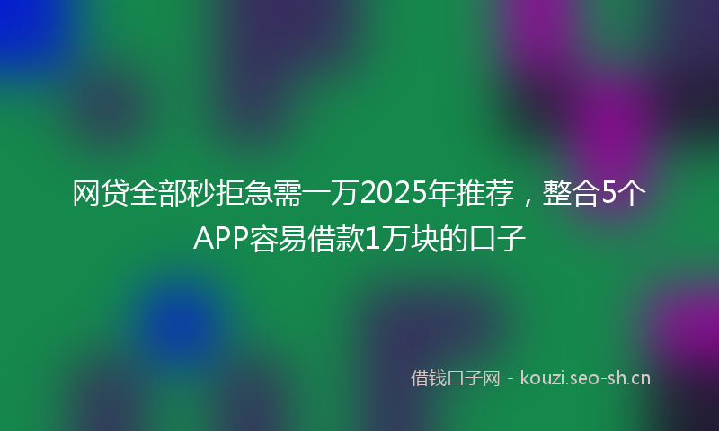 网贷全部秒拒急需一万2025年推荐，整合5个APP容易借款1万块的口子