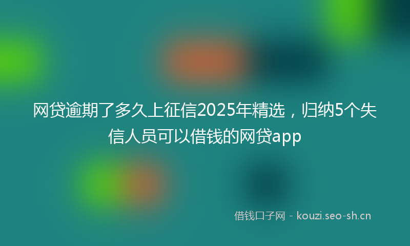 网贷逾期了多久上征信2025年精选，归纳5个失信人员可以借钱的网贷app