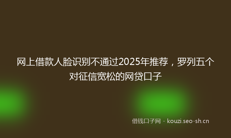 网上借款人脸识别不通过2025年推荐，罗列五个对征信宽松的网贷口子