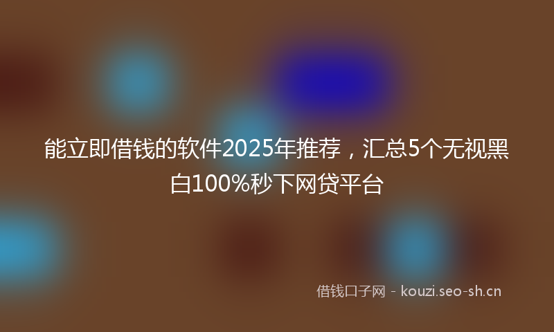 能立即借钱的软件2025年推荐，汇总5个无视黑白100%秒下网贷平台
