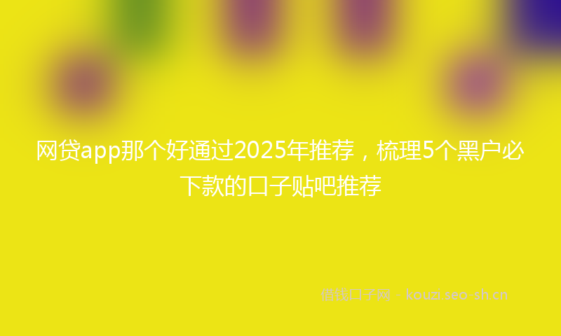 网贷app那个好通过2025年推荐，梳理5个黑户必下款的口子贴吧推荐