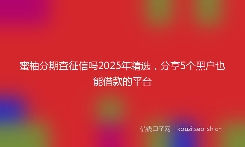 蜜柚分期查征信吗2025年精选，分享5个黑户也能借款的平台