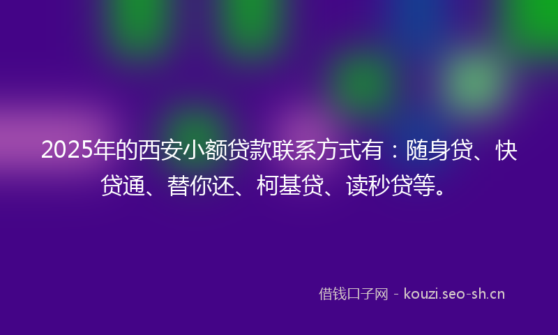 2025年的西安小额贷款联系方式有：随身贷、快贷通、替你还、柯基贷、读秒贷等。