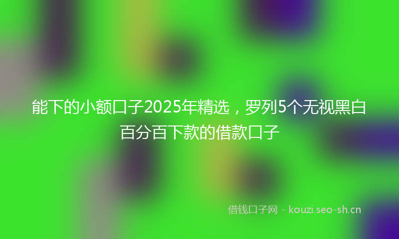 能下的小额口子2025年精选，罗列5个无视黑白百分百下款的借款口子
