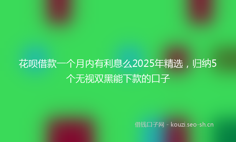 花呗借款一个月内有利息么2025年精选，归纳5个无视双黑能下款的口子