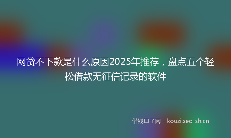 网贷不下款是什么原因2025年推荐，盘点五个轻松借款无征信记录的软件