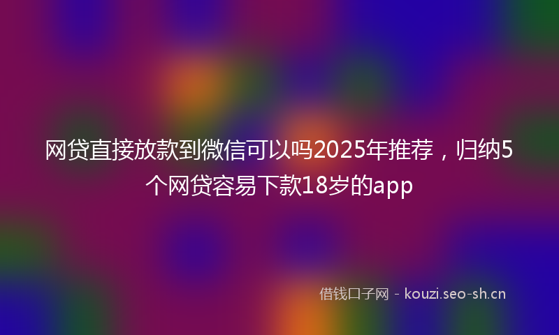 网贷直接放款到微信可以吗2025年推荐，归纳5个网贷容易下款18岁的app