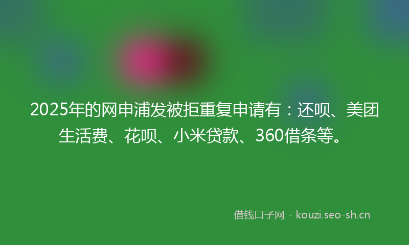 2025年的网申浦发被拒重复申请有:还呗、美团生活费、花呗、小米贷款、360借条等。