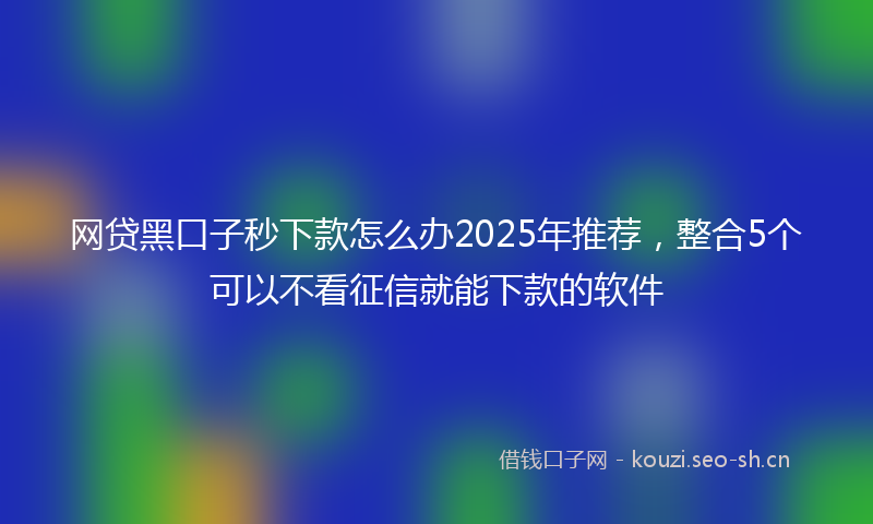 网贷黑口子秒下款怎么办2025年推荐，整合5个可以不看征信就能下款的软件