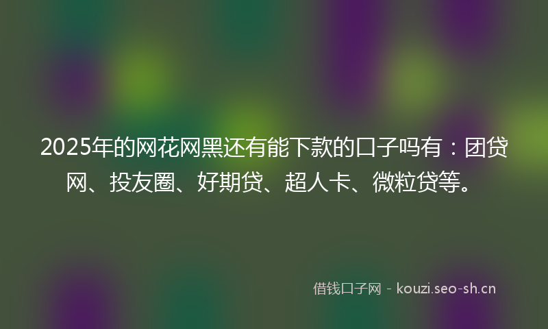 2025年的网花网黑还有能下款的口子吗有：团贷网、投友圈、好期贷、超人卡、微粒贷等。