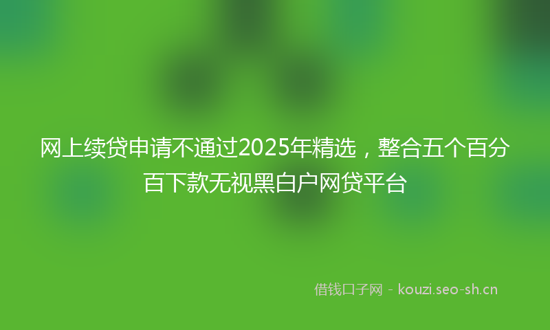 网上续贷申请不通过2025年精选，整合五个百分百下款无视黑白户网贷平台