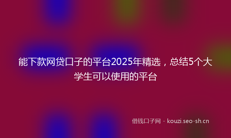 能下款网贷口子的平台2025年精选，总结5个大学生可以使用的平台