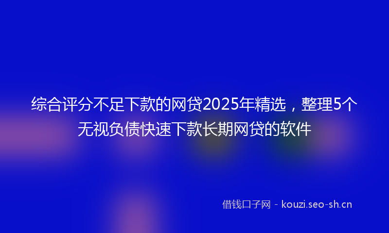 综合评分不足下款的网贷2025年精选，整理5个无视负债快速下款长期网贷的软件