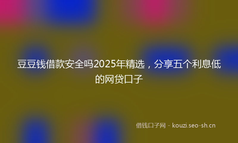 豆豆钱借款安全吗2025年精选，分享五个利息低的网贷口子