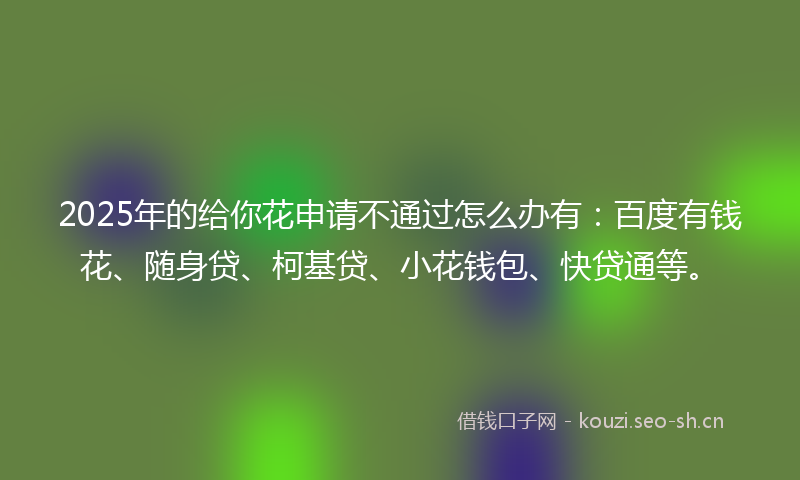 2025年的给你花申请不通过怎么办有：百度有钱花、随身贷、柯基贷、小花钱包、快贷通等。