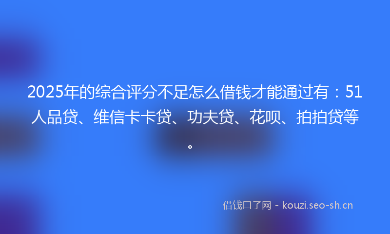 2025年的综合评分不足怎么借钱才能通过有：51人品贷、维信卡卡贷、功夫贷、花呗、拍拍贷等。